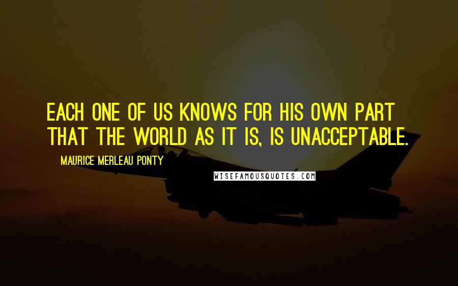 Maurice Merleau Ponty Quotes: Each one of us knows for his own part that the world as it is, is unacceptable.