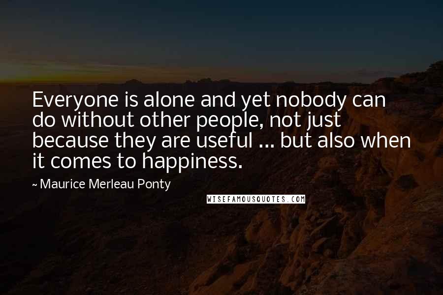 Maurice Merleau Ponty Quotes: Everyone is alone and yet nobody can do without other people, not just because they are useful ... but also when it comes to happiness.