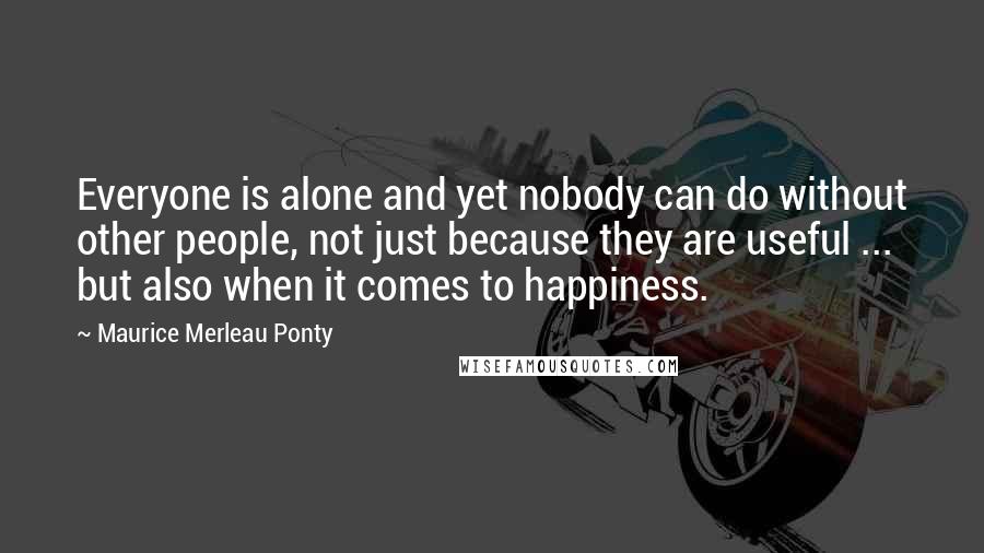 Maurice Merleau Ponty Quotes: Everyone is alone and yet nobody can do without other people, not just because they are useful ... but also when it comes to happiness.