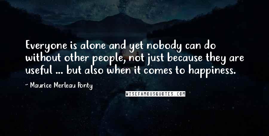 Maurice Merleau Ponty Quotes: Everyone is alone and yet nobody can do without other people, not just because they are useful ... but also when it comes to happiness.