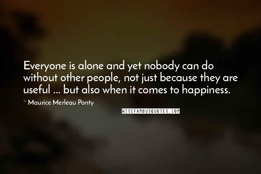 Maurice Merleau Ponty Quotes: Everyone is alone and yet nobody can do without other people, not just because they are useful ... but also when it comes to happiness.