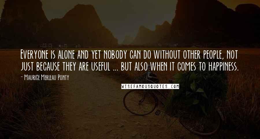 Maurice Merleau Ponty Quotes: Everyone is alone and yet nobody can do without other people, not just because they are useful ... but also when it comes to happiness.