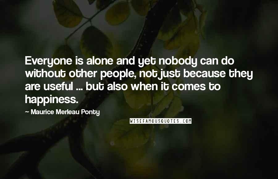 Maurice Merleau Ponty Quotes: Everyone is alone and yet nobody can do without other people, not just because they are useful ... but also when it comes to happiness.