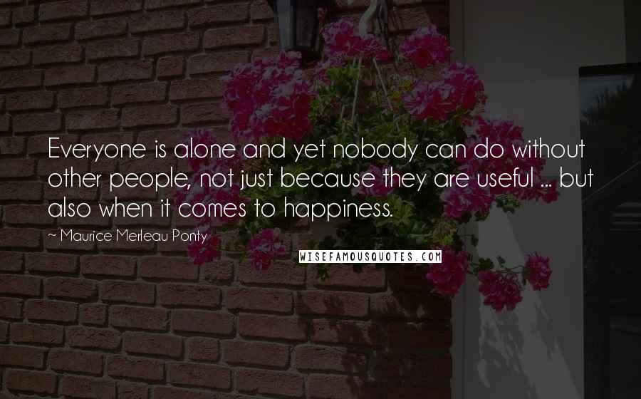 Maurice Merleau Ponty Quotes: Everyone is alone and yet nobody can do without other people, not just because they are useful ... but also when it comes to happiness.