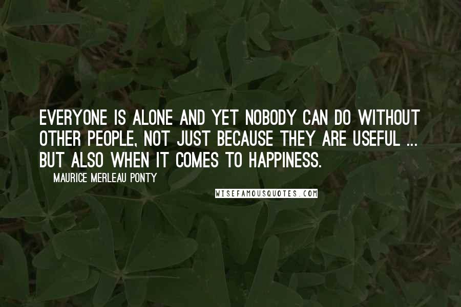 Maurice Merleau Ponty Quotes: Everyone is alone and yet nobody can do without other people, not just because they are useful ... but also when it comes to happiness.