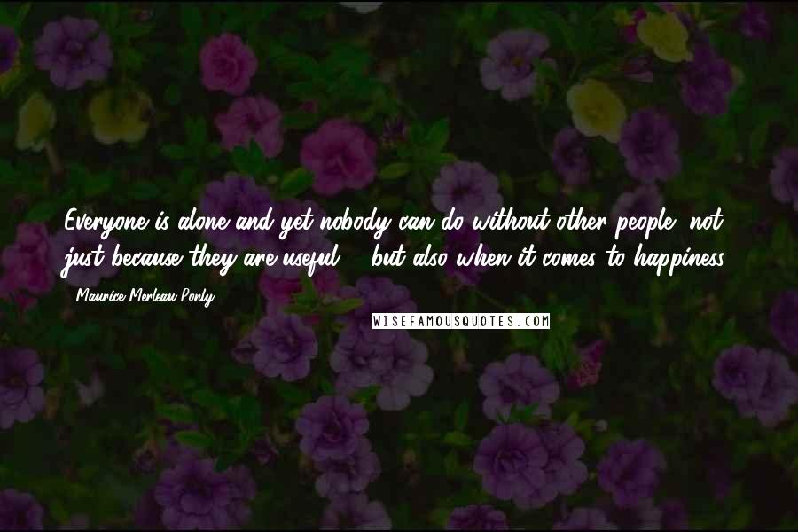 Maurice Merleau Ponty Quotes: Everyone is alone and yet nobody can do without other people, not just because they are useful ... but also when it comes to happiness.