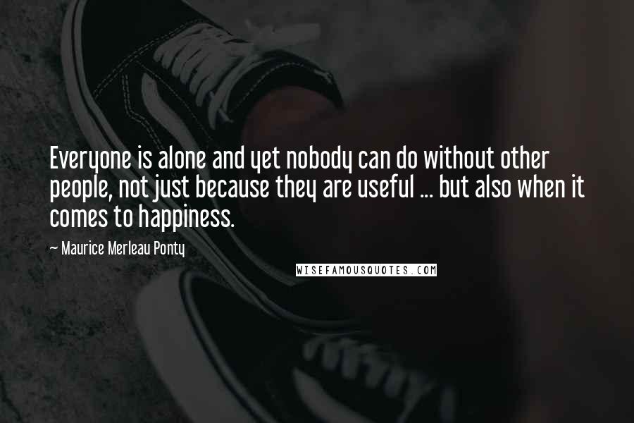 Maurice Merleau Ponty Quotes: Everyone is alone and yet nobody can do without other people, not just because they are useful ... but also when it comes to happiness.