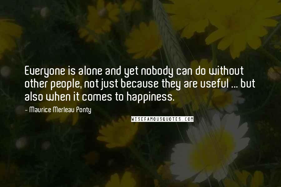 Maurice Merleau Ponty Quotes: Everyone is alone and yet nobody can do without other people, not just because they are useful ... but also when it comes to happiness.