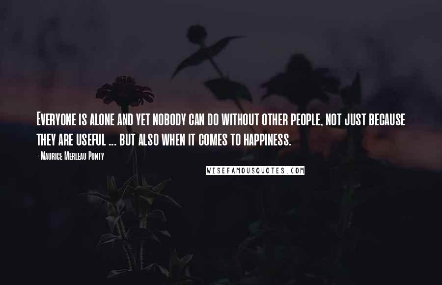 Maurice Merleau Ponty Quotes: Everyone is alone and yet nobody can do without other people, not just because they are useful ... but also when it comes to happiness.