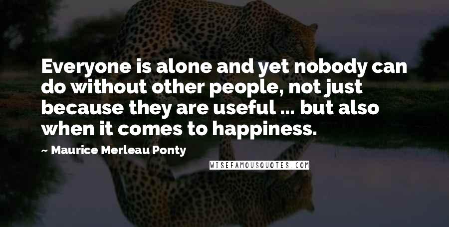 Maurice Merleau Ponty Quotes: Everyone is alone and yet nobody can do without other people, not just because they are useful ... but also when it comes to happiness.