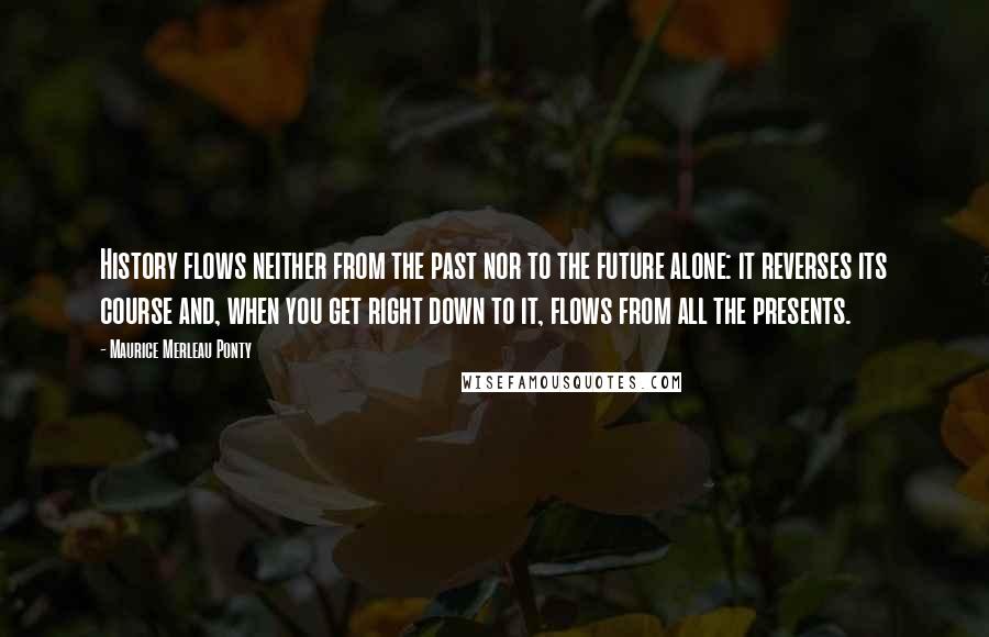 Maurice Merleau Ponty Quotes: History flows neither from the past nor to the future alone: it reverses its course and, when you get right down to it, flows from all the presents.