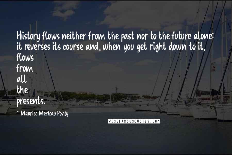 Maurice Merleau Ponty Quotes: History flows neither from the past nor to the future alone: it reverses its course and, when you get right down to it, flows from all the presents.