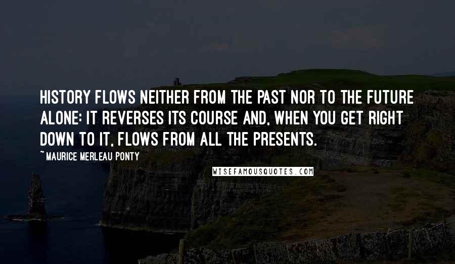 Maurice Merleau Ponty Quotes: History flows neither from the past nor to the future alone: it reverses its course and, when you get right down to it, flows from all the presents.