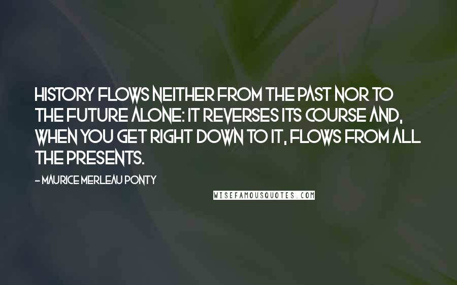 Maurice Merleau Ponty Quotes: History flows neither from the past nor to the future alone: it reverses its course and, when you get right down to it, flows from all the presents.