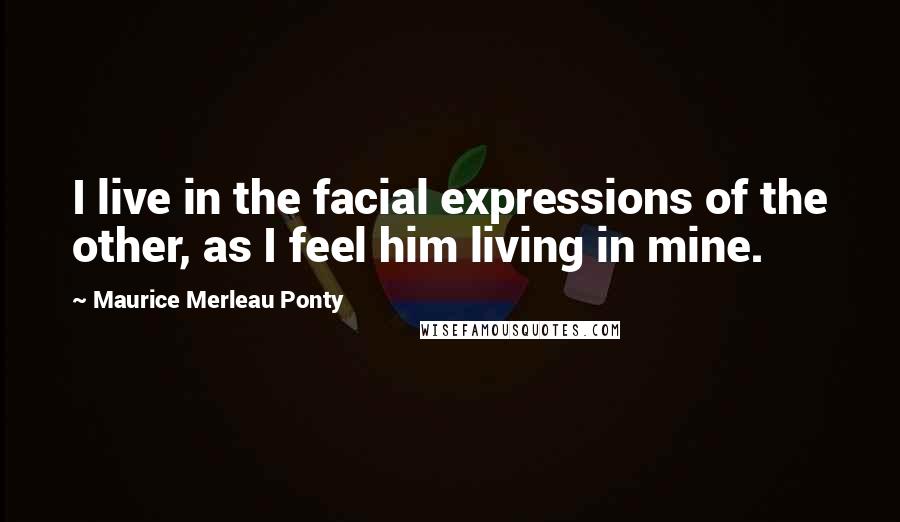 Maurice Merleau Ponty Quotes: I live in the facial expressions of the other, as I feel him living in mine.