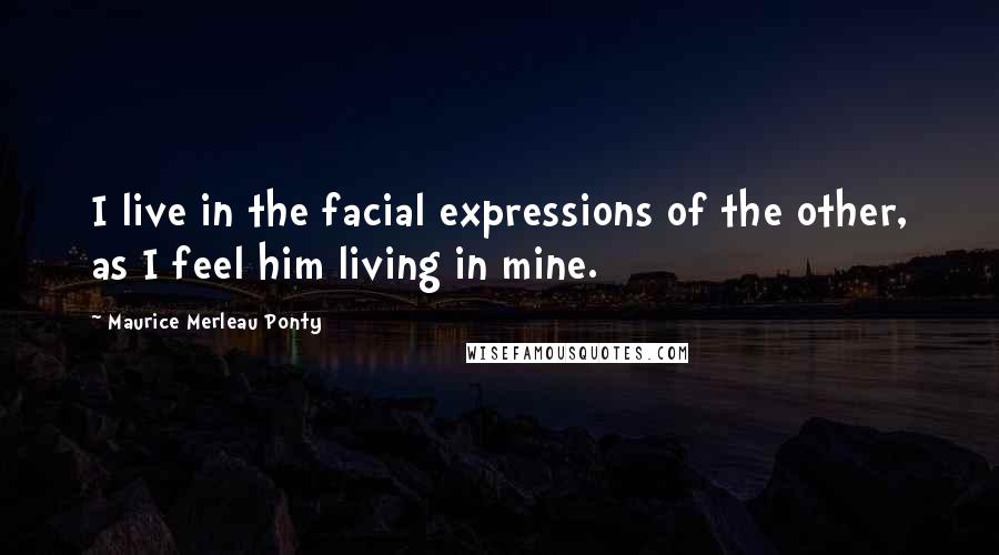 Maurice Merleau Ponty Quotes: I live in the facial expressions of the other, as I feel him living in mine.