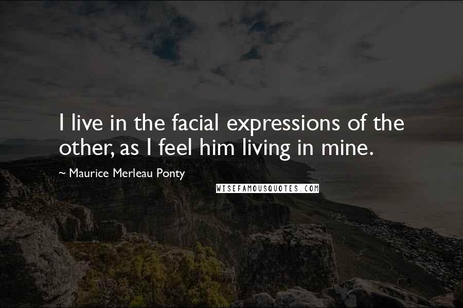 Maurice Merleau Ponty Quotes: I live in the facial expressions of the other, as I feel him living in mine.