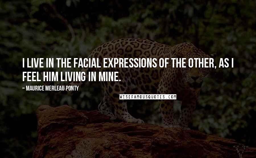 Maurice Merleau Ponty Quotes: I live in the facial expressions of the other, as I feel him living in mine.