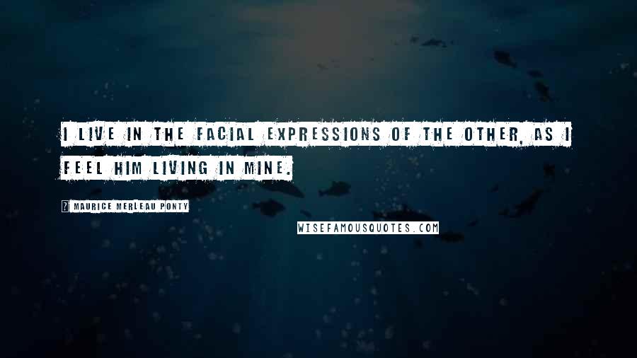 Maurice Merleau Ponty Quotes: I live in the facial expressions of the other, as I feel him living in mine.