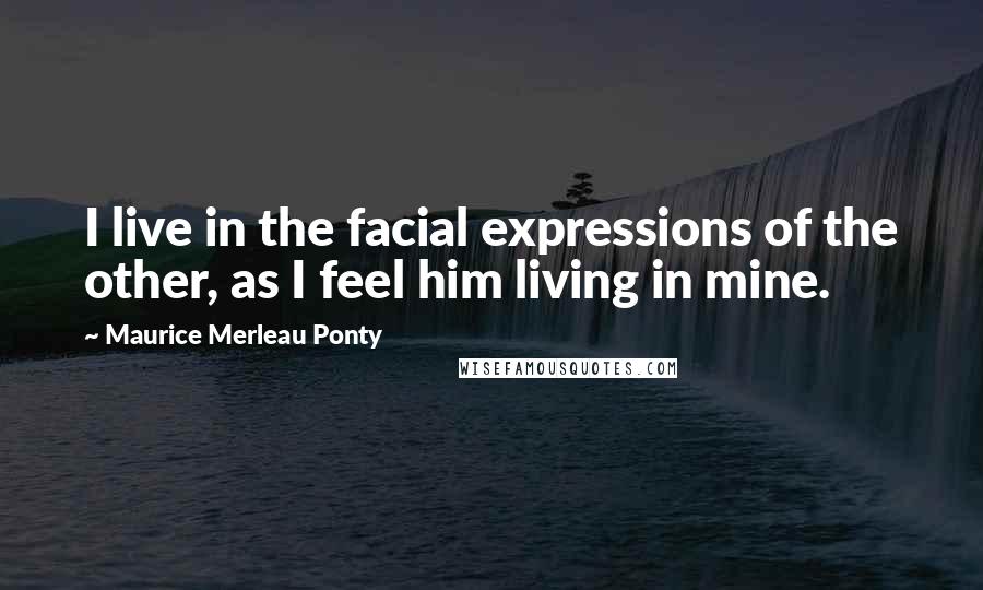 Maurice Merleau Ponty Quotes: I live in the facial expressions of the other, as I feel him living in mine.