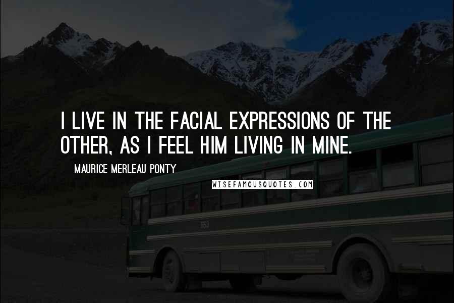 Maurice Merleau Ponty Quotes: I live in the facial expressions of the other, as I feel him living in mine.