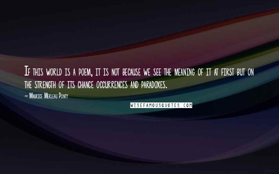 Maurice Merleau Ponty Quotes: If this world is a poem, it is not because we see the meaning of it at first but on the strength of its chance occurrences and paradoxes.