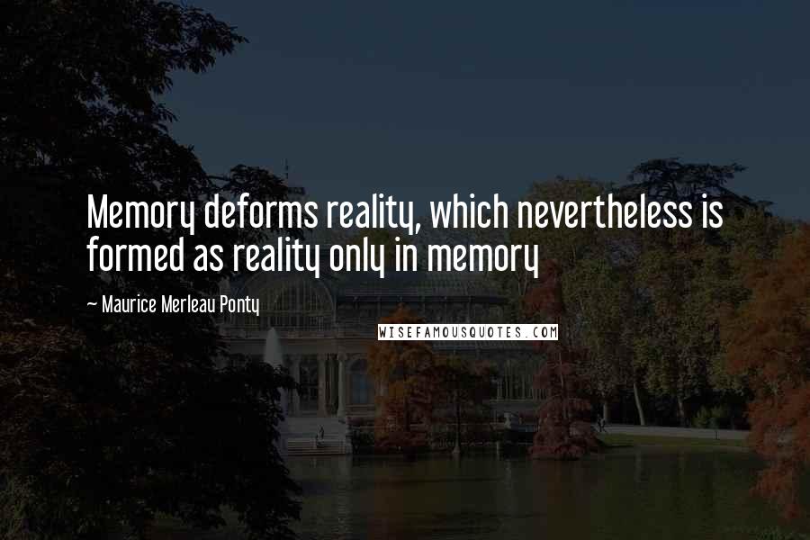 Maurice Merleau Ponty Quotes: Memory deforms reality, which nevertheless is formed as reality only in memory