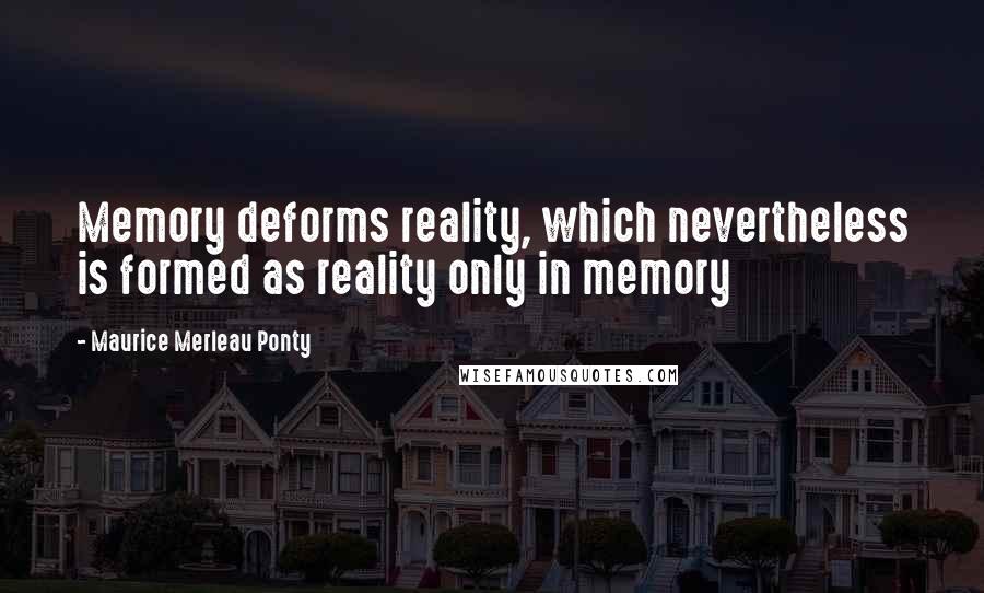 Maurice Merleau Ponty Quotes: Memory deforms reality, which nevertheless is formed as reality only in memory