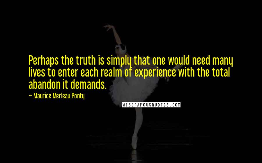 Maurice Merleau Ponty Quotes: Perhaps the truth is simply that one would need many lives to enter each realm of experience with the total abandon it demands.