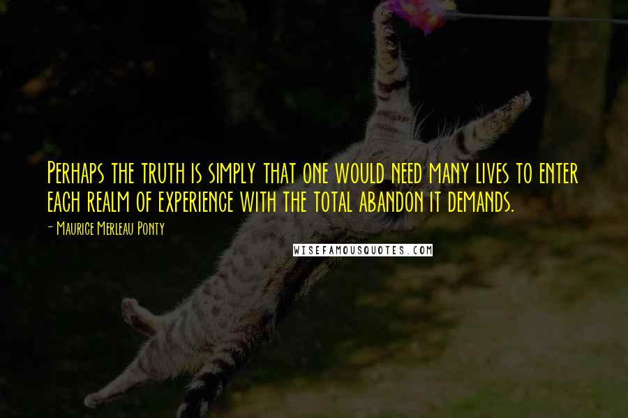 Maurice Merleau Ponty Quotes: Perhaps the truth is simply that one would need many lives to enter each realm of experience with the total abandon it demands.