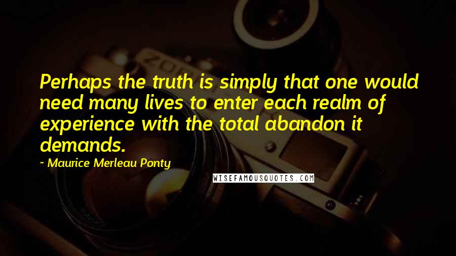 Maurice Merleau Ponty Quotes: Perhaps the truth is simply that one would need many lives to enter each realm of experience with the total abandon it demands.