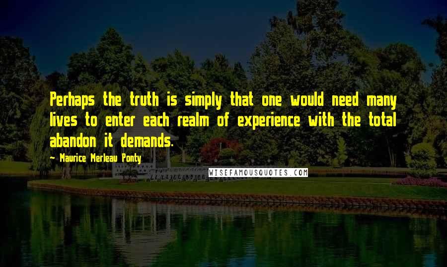 Maurice Merleau Ponty Quotes: Perhaps the truth is simply that one would need many lives to enter each realm of experience with the total abandon it demands.