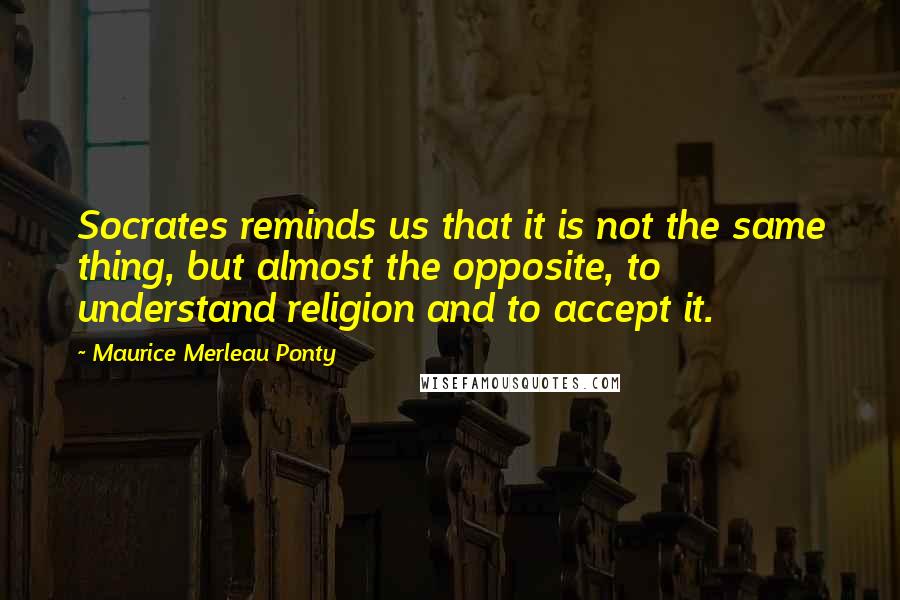 Maurice Merleau Ponty Quotes: Socrates reminds us that it is not the same thing, but almost the opposite, to understand religion and to accept it.