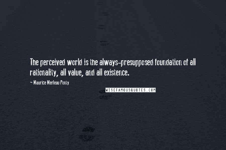 Maurice Merleau Ponty Quotes: The perceived world is the always-presupposed foundation of all rationality, all value, and all existence.