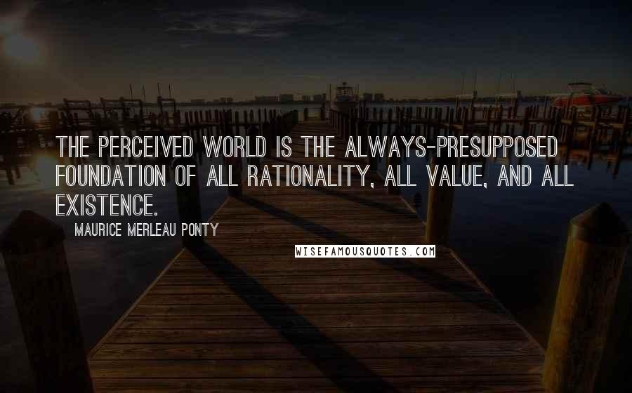 Maurice Merleau Ponty Quotes: The perceived world is the always-presupposed foundation of all rationality, all value, and all existence.