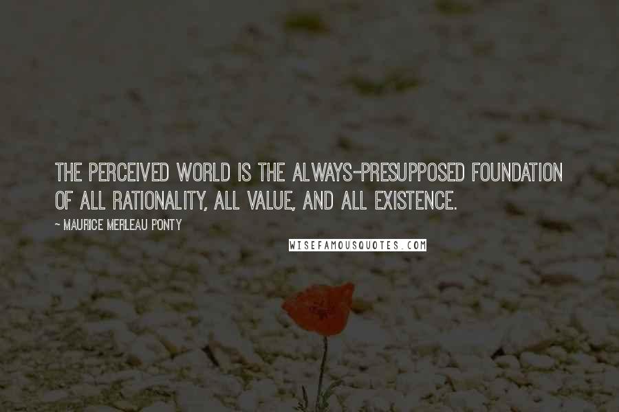 Maurice Merleau Ponty Quotes: The perceived world is the always-presupposed foundation of all rationality, all value, and all existence.