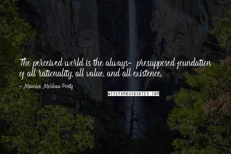 Maurice Merleau Ponty Quotes: The perceived world is the always-presupposed foundation of all rationality, all value, and all existence.