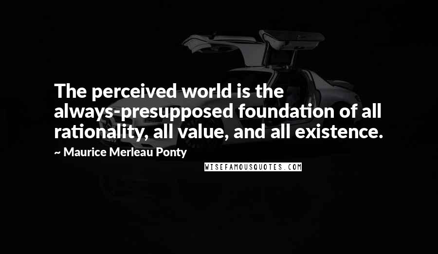 Maurice Merleau Ponty Quotes: The perceived world is the always-presupposed foundation of all rationality, all value, and all existence.