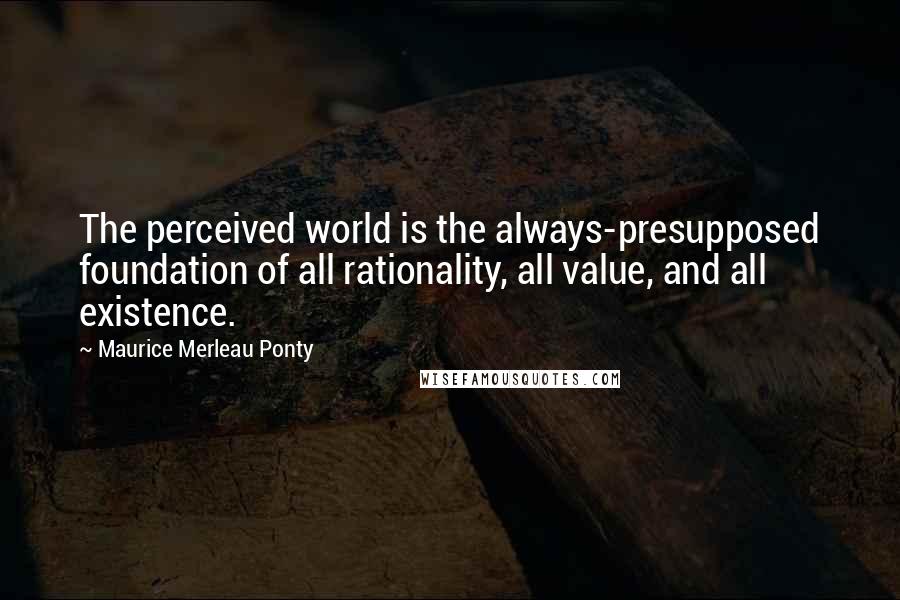 Maurice Merleau Ponty Quotes: The perceived world is the always-presupposed foundation of all rationality, all value, and all existence.
