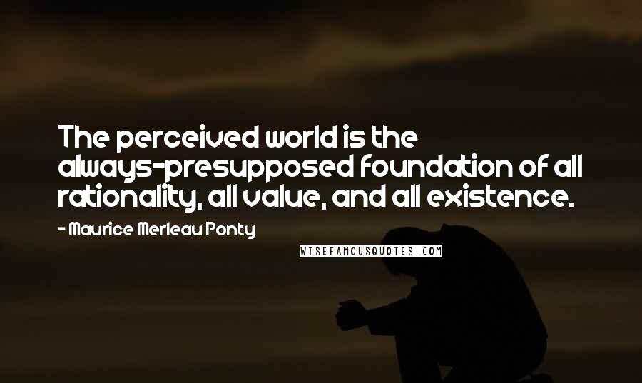 Maurice Merleau Ponty Quotes: The perceived world is the always-presupposed foundation of all rationality, all value, and all existence.