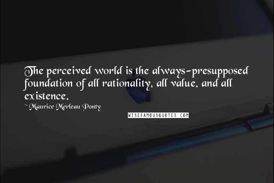 Maurice Merleau Ponty Quotes: The perceived world is the always-presupposed foundation of all rationality, all value, and all existence.