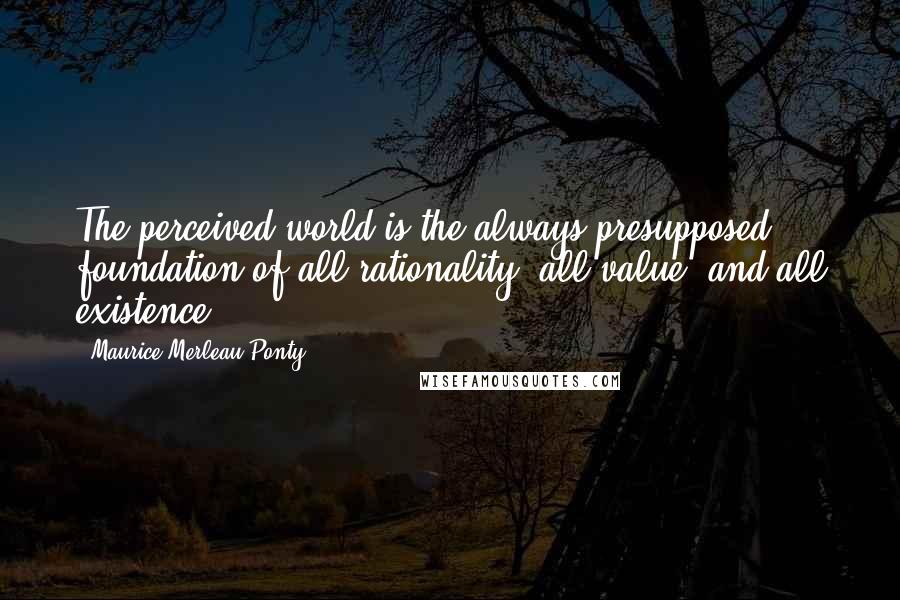 Maurice Merleau Ponty Quotes: The perceived world is the always-presupposed foundation of all rationality, all value, and all existence.