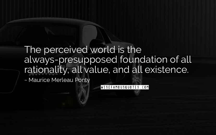 Maurice Merleau Ponty Quotes: The perceived world is the always-presupposed foundation of all rationality, all value, and all existence.