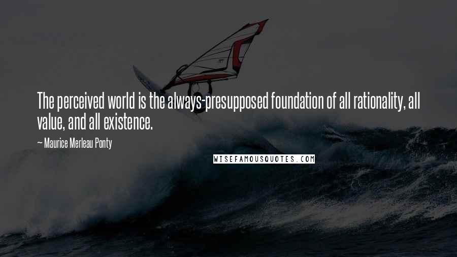 Maurice Merleau Ponty Quotes: The perceived world is the always-presupposed foundation of all rationality, all value, and all existence.