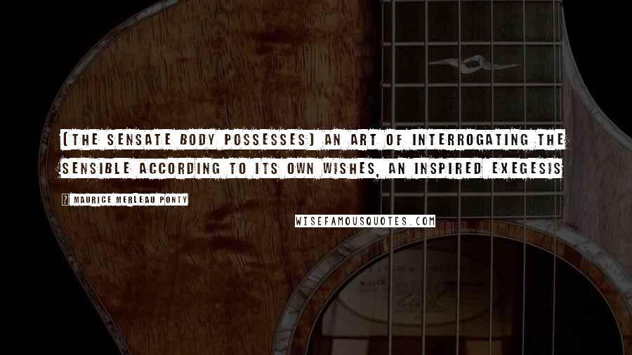 Maurice Merleau Ponty Quotes: [The sensate body possesses] an art of interrogating the sensible according to its own wishes, an inspired exegesis