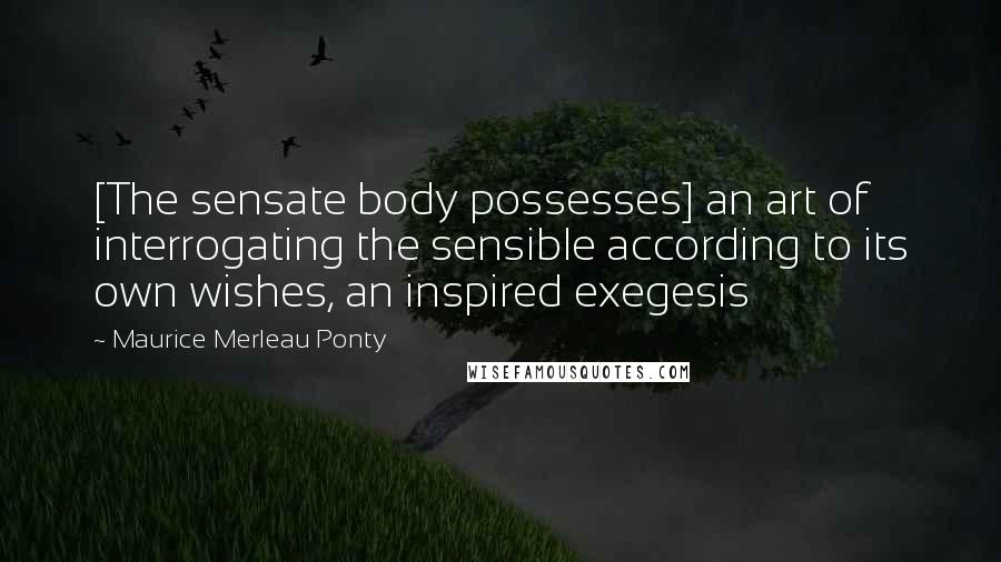 Maurice Merleau Ponty Quotes: [The sensate body possesses] an art of interrogating the sensible according to its own wishes, an inspired exegesis