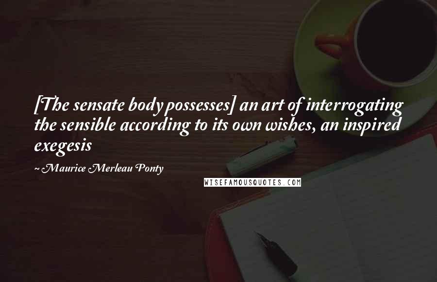 Maurice Merleau Ponty Quotes: [The sensate body possesses] an art of interrogating the sensible according to its own wishes, an inspired exegesis