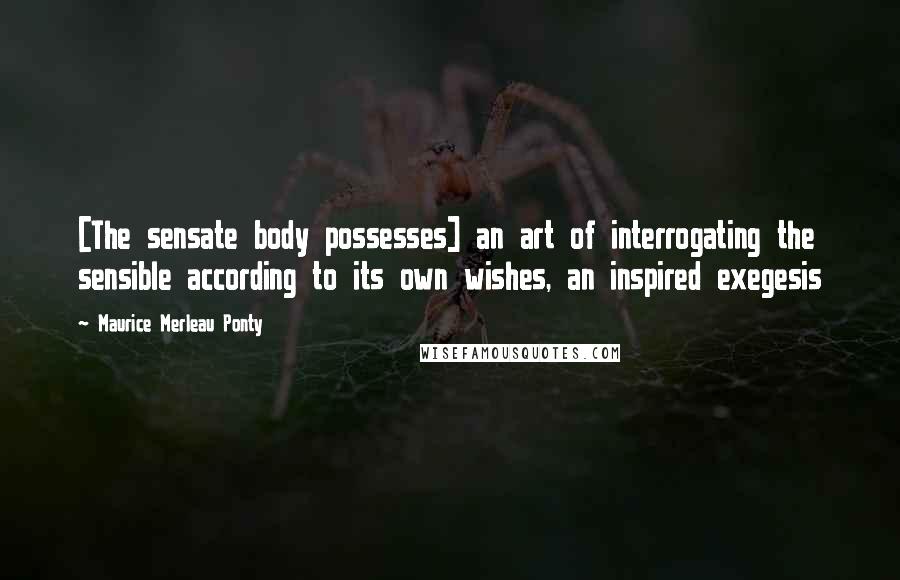 Maurice Merleau Ponty Quotes: [The sensate body possesses] an art of interrogating the sensible according to its own wishes, an inspired exegesis