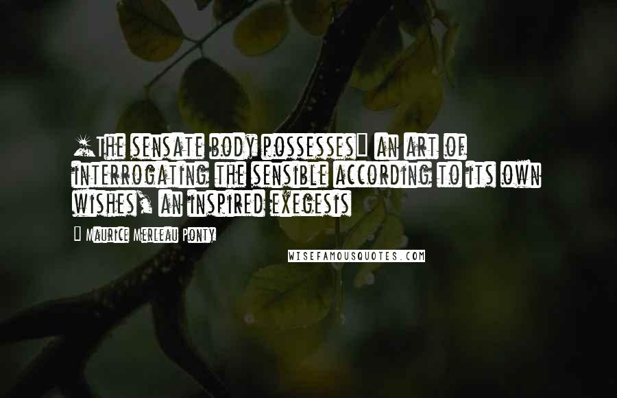 Maurice Merleau Ponty Quotes: [The sensate body possesses] an art of interrogating the sensible according to its own wishes, an inspired exegesis