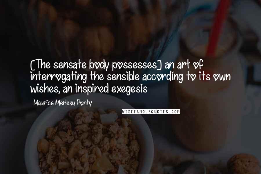 Maurice Merleau Ponty Quotes: [The sensate body possesses] an art of interrogating the sensible according to its own wishes, an inspired exegesis